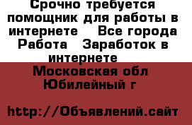 Срочно требуется помощник для работы в интернете. - Все города Работа » Заработок в интернете   . Московская обл.,Юбилейный г.